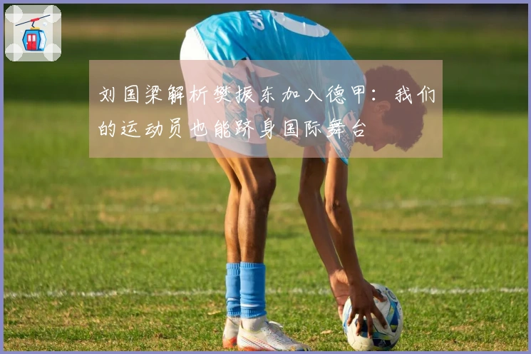 刘国梁解析樊振东加入德甲：我们的运动员也能跻身国际舞台