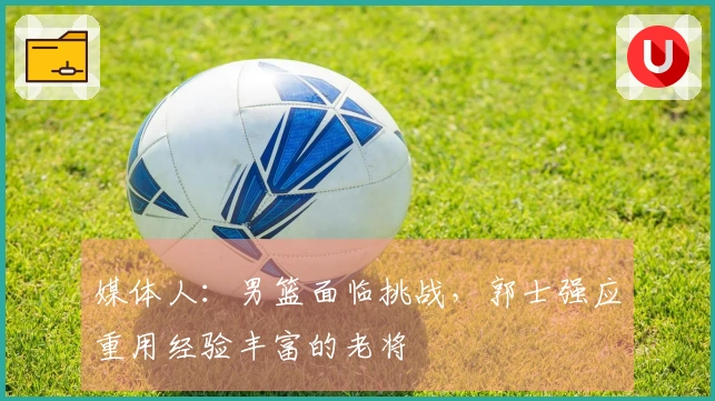 媒体人：男篮面临挑战，郭士强应重用经验丰富的老将