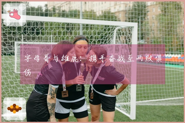 字母哥与雄鹿：携手奋战至两败俱伤