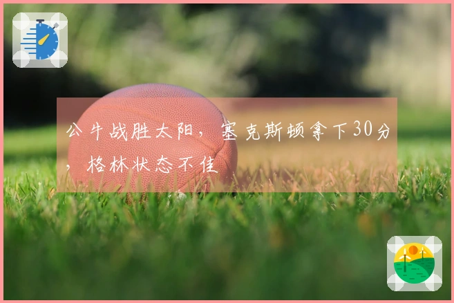 公牛战胜太阳，塞克斯顿拿下30分，格林状态不佳