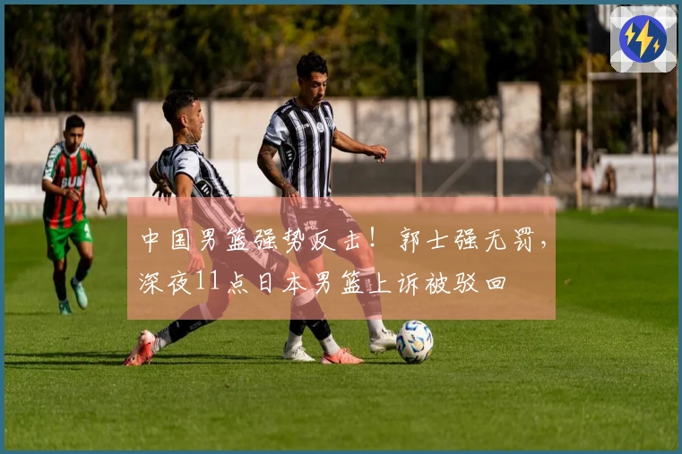 中国男篮强势反击！郭士强无罚，深夜11点日本男篮上诉被驳回