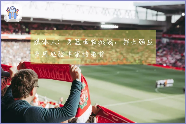 媒体人：男篮面临挑战，郭士强应重用经验丰富的老将