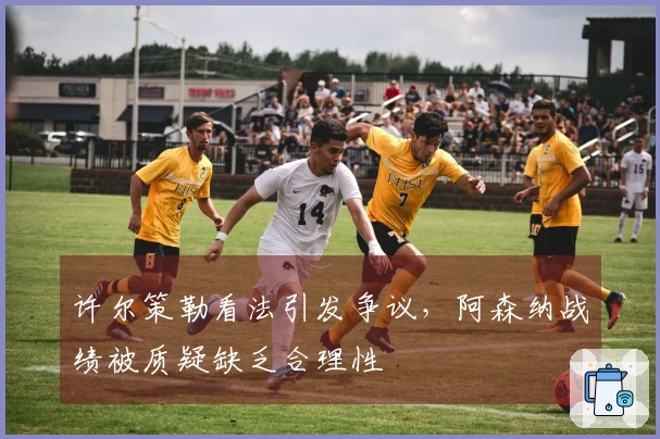 许尔策勒看法引发争议，阿森纳战绩被质疑缺乏合理性