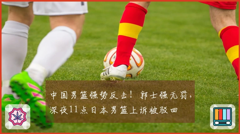 中国男篮强势反击！郭士强无罚，深夜11点日本男篮上诉被驳回