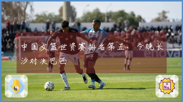 中国女篮世资赛排名第五，今晚长沙对决巴西