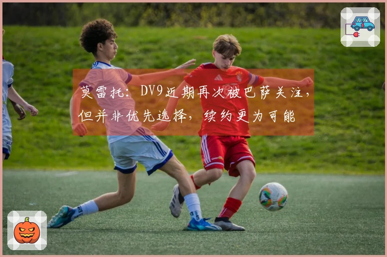 莫雷托：DV9近期再次被巴萨关注，但并非优先选择，续约更为可能