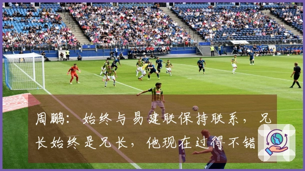 周鹏：始终与易建联保持联系，兄长始终是兄长，他现在过得不错