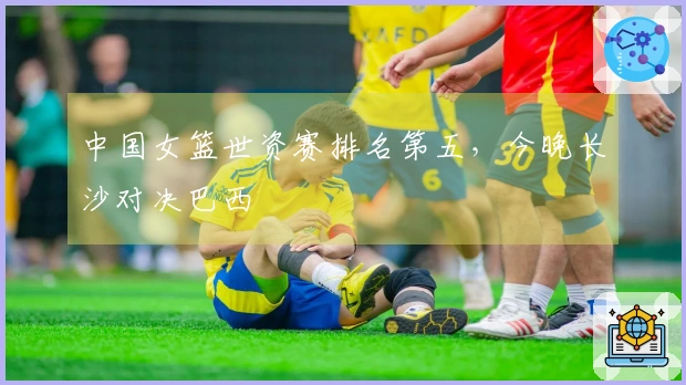 中国女篮世资赛排名第五，今晚长沙对决巴西
