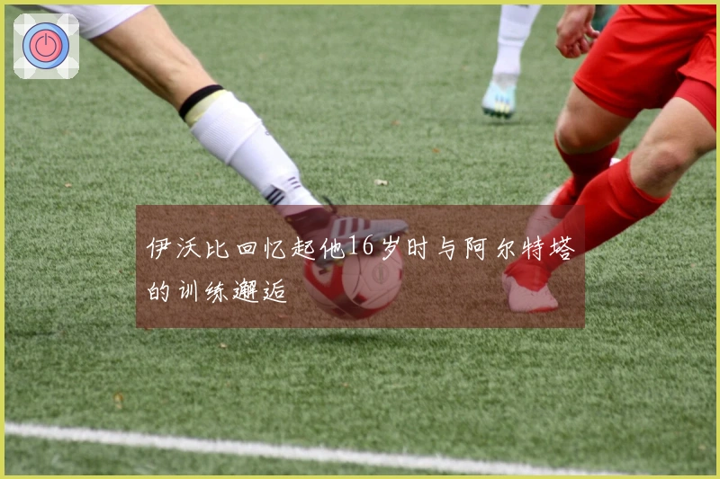 伊沃比回忆起他16岁时与阿尔特塔的训练邂逅