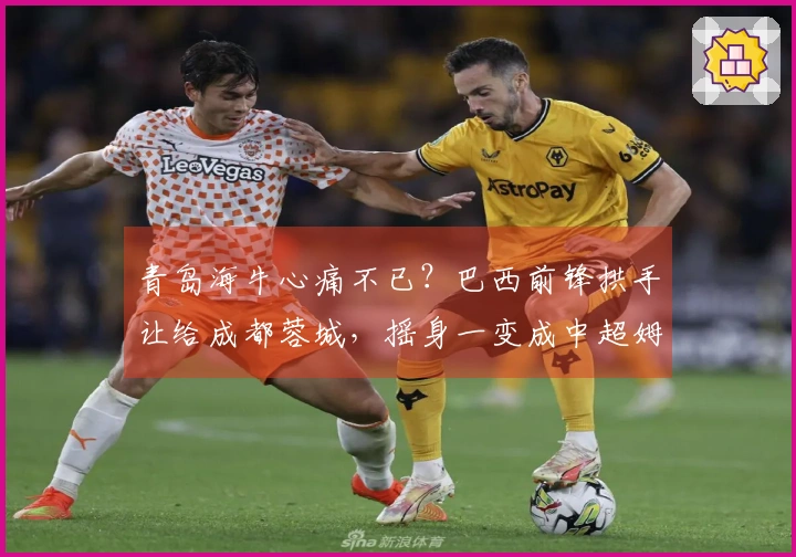 青岛海牛心痛不已？巴西前锋拱手让给成都蓉城，摇身一变成中超姆巴佩