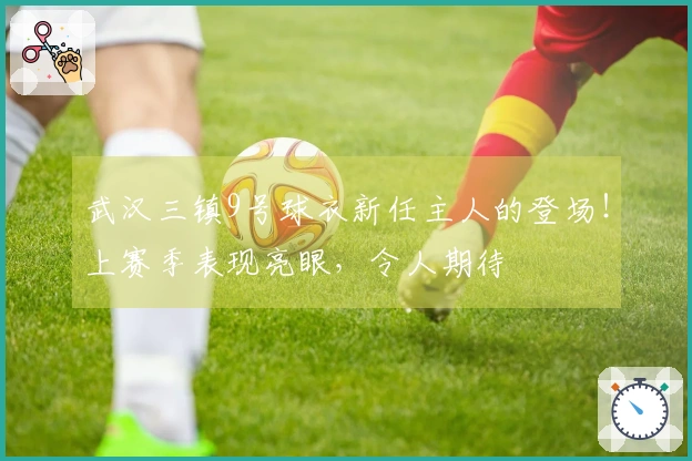 武汉三镇9号球衣新任主人的登场！上赛季表现亮眼，令人期待