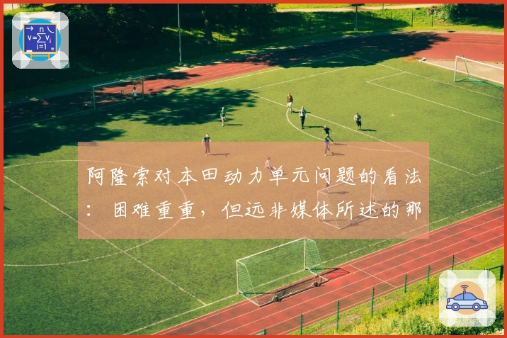 阿隆索对本田动力单元问题的看法：困难重重，但远非媒体所述的那样严重