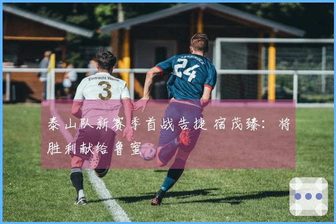 泰山队新赛季首战告捷 宿茂臻：将胜利献给鲁蜜