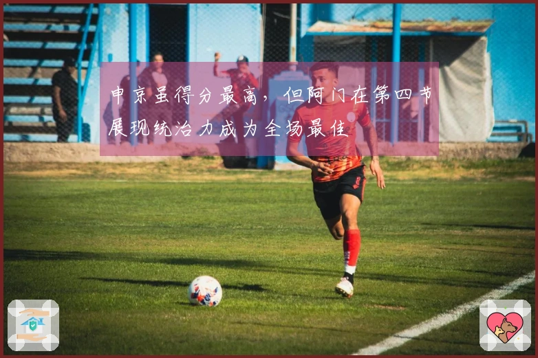 申京虽得分最高，但阿门在第四节展现统治力成为全场最佳