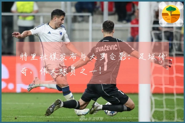 特里社媒发布与大罗合影：足坛传奇，伟大球员之一！