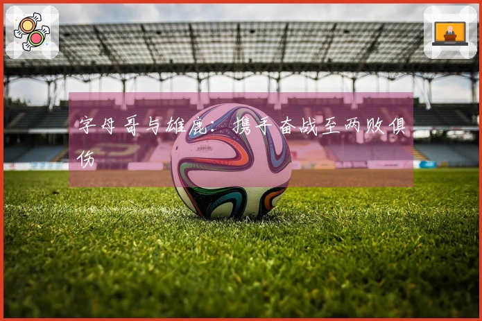 字母哥与雄鹿：携手奋战至两败俱伤
