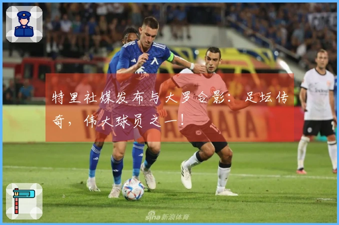 特里社媒发布与大罗合影：足坛传奇，伟大球员之一！